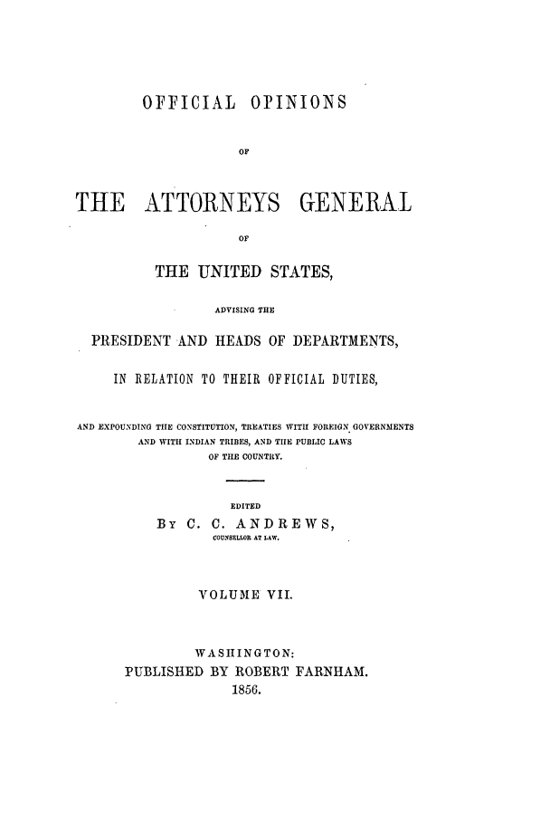 handle is hein.agopinions/oag0007 and id is 1 raw text is: OFFICIAL      OPINIONS
OF
THE ATTORNEYS GENERAL
OF
THE UNITED STATES,
ADVISING THE
PRESIDENT AND HEADS OF DEPARTMENTS,
IN RELATION TO THEIR OFFICIAL DUTIES,
AND EXPOUNDING THIE CONSTITUTION, TREATIES WITH FOREIGN GOVERNMENTS
AND WITH INDIAN TRIBES, AND THE PUBLIC LAWS
OF THE COUNTRY.
EDITED
By C. C. ANDREWS,
COUNSELLOR AT LAW.
VOLUME VII.
WASIINGTON:
PUBLISHED BY ROBERT FARNHAM.
1856.


