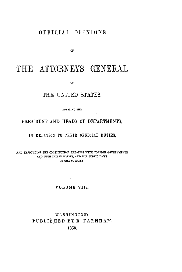 handle is hein.agopinions/oag0008 and id is 1 raw text is: OFFICIAL

OPINIONS

THE ATTORNEYS GENERAL
OF
THE UNITED STATES,
ADVISING THE
PRESIDENT AND HEADS OF DEPARTMENTS,
IN RELATION TO THEIR OFFICIAL DUTIES,
AND EXPOUNDING THE CONSTITUTION, TREATIES WITH FOREIGN GOVERNMENTS
AND WITH INDIAN TRIBES, AND THE PUBLIC LAWS
O THE COUNTRY.
VOLUME VIII.
WASHINGTON:
PUBLISHED BY R. FARNHAM.
1858.


