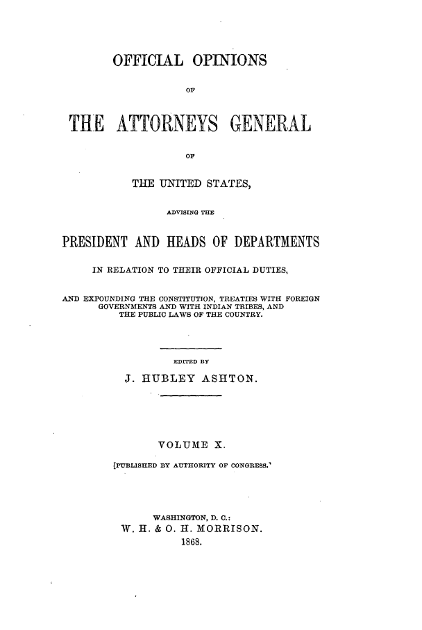 handle is hein.agopinions/oag0010 and id is 1 raw text is: OFFICIAL OPINIONS
OF
THE ATTORNEYS GENERAL
OF
THE UNITED STATES,
ADVISING THE
PRESIDENT AND HEADS OF DEPARTMENTS
IN RELATION TO THEIR OFFICIAL DUTIES,
AND EXPOUNDING THE CONSTITUTION, TREATIES WITH FOREIGN
GOVERNMENTS AND WITH INDIAN TRIBES, AND
THE PUBLIC LAWS OF THE COUNTRY.
EDITED BY
J. HUBLEY ASHTON.

VOLUME X.
[PUBLISHED BY AUTHORITY OF CONGRESS.-
WASHINGTON, D. C.:
W. H. & 0. H. MORRISON.
1868.


