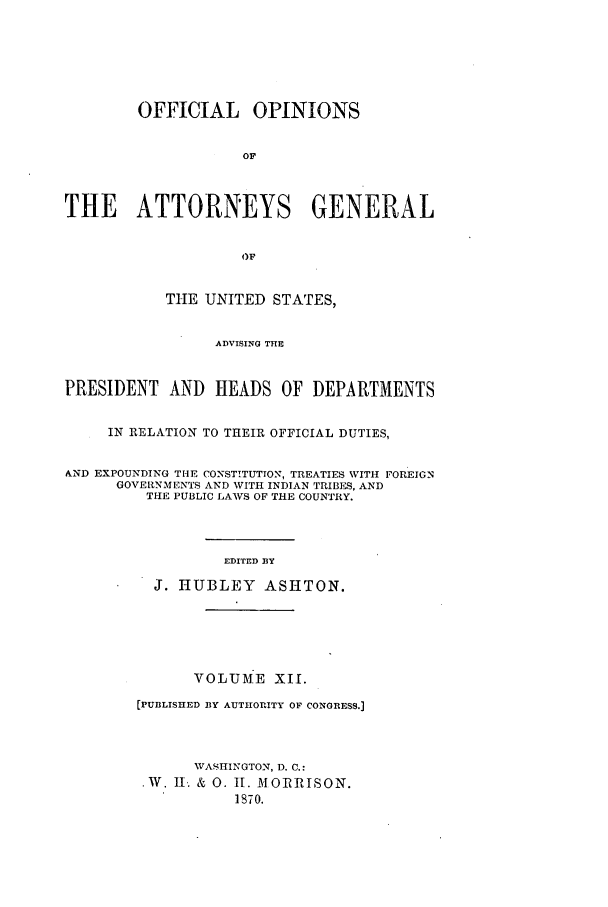 handle is hein.agopinions/oag0012 and id is 1 raw text is: OFFICIAL OPINIONS
OF
THE ATTORNEYS GENERAL
OF
THE UNITED STATES,
ADVISING THE
PRESIDENT AND HEADS OF DEPARTMENTS
IN RELATION TO THEIR OFFICIAL DUTIES,
&ND EXPOUNDING THE CONSTITUTION, TREATIES WITH FOREIGN
GOVERNMENTS AND WITH INDIAN TRIBES, AND
THE PUBLIC LAWS OF THE COUNTRY.
EDITED BY
J. HUBLEY ASHTON.
VOLUME XIr.
[PUBLISHED BY AUTHORITY OF CONGRESS.]
WASI1INGTON, D. C.:
.W. II. & 0. It. MORRISON.
1870.



