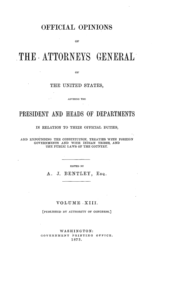 handle is hein.agopinions/oag0013 and id is 1 raw text is: OFFICIAL OPINIONS
OF
.THE. ATTORNEYS GENERAL
OF
THE UNITED STATES,
ADVISING THE
PRESIDENT AND HEADS OF DEPARTMENTS
IN RELATION TO THEIR OFFICIAL DUTIES,
AND EXPOUNDING THE CONSTITUTION, TREATIES WITH FOIREIGN
GOVERNMENTS AND WITH INDIAN TRIBES, AND
THE PUBLIC LAWS OF TILE COUNTRY.

EDITED IlY
A. J. BENTLEY, ESQ.
VOLUME .XIII.
[PUBLISHED BY AUTIIORITY OF CONGIRESS.]
WASHINGTON:
GOVERNMENT PRINTING OFFICE.
1873.


