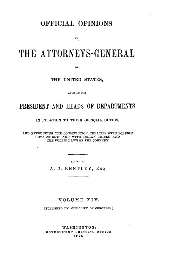 handle is hein.agopinions/oag0014 and id is 1 raw text is: OFFICIAL OPINIONS
OF
THE ATTORNEYS-GENERAL
or
THE UNITED STATES,
ADVISING THE
PRESIDENT AND HEADS OF DEPARTMENTS
IN RELATION TO THEIR OFFICIAL DUTIES,
AND EXPOUNDING THE CONSTITUTION, TREATIES WITH FOREIGN
GOVERNMENTS AND WITH INDIAN TRIBES, AID
THE PUBLIC LAWS OF THE COUNTRY.
EDITED BY
A. J. BENTLEY, ESQ.
VOLUME XIV.
[PUBLISHED BY AUTHORITY OF CONGRESS.]
WASHINGTON:
GOVERNMENT PRINTING OFFICE.
1875.


