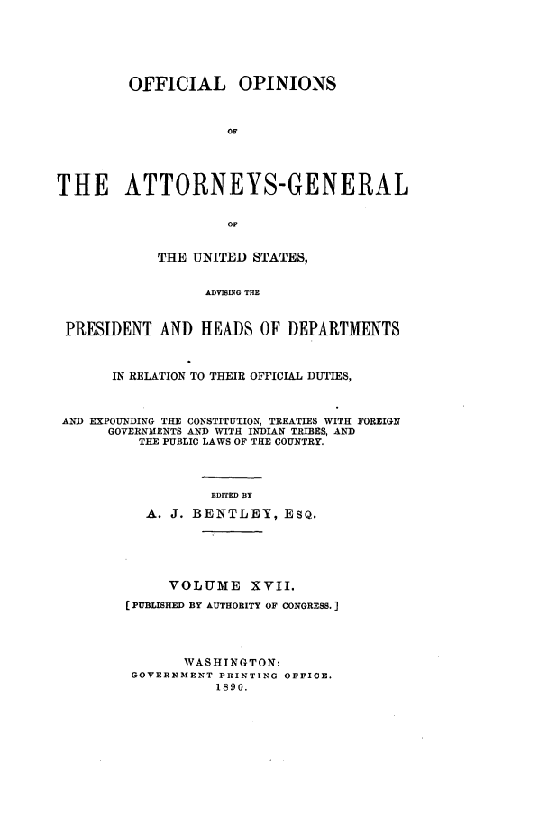 handle is hein.agopinions/oag0017 and id is 1 raw text is: OFFICIAL OPINIONS
OF
THE ATTORNEYS-GENERAL
OF
THE UNITED STATES,
ADVING THE
PRESIDENT AND HEADS OF DEPARTMENTS
IN RELATION TO THEIR OFFICIAL DUTIES,
AND EXPOUNDING THE CONSTITUTION, TREATIES WITH FOREIGN
GOVERNMENTS AND WITH INDIAN TRIBES, AND
THE PUBLIC LAWS OF THE COUNTRY.
EDITED BY
A. J. BENTLEY, ESQ.
VOLUME XVII.
[PUBLISHED BY AUTHORITY OF CONGRESS.]
WASHINGTON:
GOVERNMENT PRINTING OFFICE.
1890.


