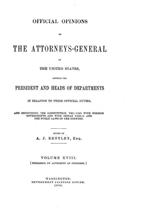 handle is hein.agopinions/oag0018 and id is 1 raw text is: OFFICIAL OPINIONS
OF
THE ATTORNEYS-GENERAL
OF
THE UNITED STATES,
ADVISING THE
PRESIDENT AND HEADS OF DEPARTMENTS
IN RELATION TO THEIR OFFICIAL DUTIES,
AND EXPOUNDING THE CONSTITUTION, TRE.ATIES WITH FOREIGN
GOVERNMENTS AND WITH INDIAN TRIB.S, AND
THE PUBLIC LAWS OF THE COUNTRY.
EDITED BY
A. J. BENTLEY, EsQ.
VOLUME XVIII.
(PUBLISHED BY AUTHORITY OF CONGRESS.]
WASHINGTON:
GOVERNMENT PRINTING OFFICE.
1890.


