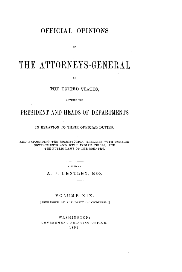 handle is hein.agopinions/oag0019 and id is 1 raw text is: OFFICIAL OPINIONS
OF
THE ATTORNEYS-GENERAL
OF
THE UNITED STATES,
ADVISING THE
PRESIDENT AND HEADS OF DEPARTMENTS
IN RELATION TO THEIR OFFICIAL DUTIES,
AND EXPOUNDING THE CONSTITUTION, TREATIES WITH FOREIGN
GOVERNMENTS AND WITH INDIAN TRIBES, AND
THE PUBLIC LAWS OF THE COUNTRY.
EIm) BY
A. J. BENTLEY, ESQ.
VOLUME XIX.
[ PUBLISHED IY AUTHIOHrTY o1' CONGRESS. ]
WAS HINGTON:
GOVERNMENT PRINTING OFFICE.
1891.


