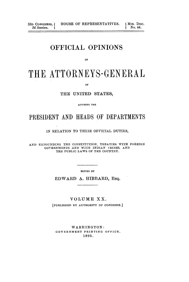handle is hein.agopinions/oag0020 and id is 1 raw text is: 53D CONGRESS,  HOUSE OF REPRESENTATIVES.   Mis. Doc.
3d Sesgion.                               No. 44.
OFFICIAL OPINIONS
OF
THE ATTORNEYS.-GENERAL
OF
THE UNITED STATES,
ADVISING THE
PRESIDENT AND HEADS OF DEPARTMENTS
IN RELATION TO THEIR OFFICIAL DUTIES,
AND EXPOUNDING THE CONSTITUTION, TREATIES WITH FOREIGN
GOVERNMENTS AND WITH INDIAN [RIBES, AND
THE PUBLIC LAWS OF THE COUNTRY.
EDITED BY
EDWARD A. HIBBARD, ESQ.
VOLUME XX.
[PUBLISHED BY AUTHORITY OF CONGRESS.]
WASHINGTON:
GOVERNMENT PRINTING OFFICE.
1895.



