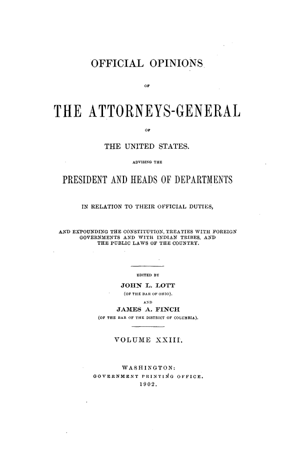 handle is hein.agopinions/oag0023 and id is 1 raw text is: OFFICIAL OPINIONS
OF
THE ATTORNEYS-GENERAL
OF
THE UNITED STATES.
ADVISING THE
PRESIDENT AND HEADS OF DEPARTMENTS
IN RELATION TO THEIR OFFICIAL DUTIES,
A.ND EXPOUNDING THE CONSTITUTION, TREATIES WITH FOREIGN
GOVERNMENTS AND WITH INDIAN TRIBES, AND
THE PUBLIC LAWS OF THE COUNTRY.
EDITED BY
JOHN  L. LOTT
(OF TIE BAR OF 01110).
AND
JAMES A. FINCH
(OF THE BAR OF THE DISTRICT OF COLUMBIA).
VOLUME XXIII.
WASHINGTON:
GOVERNMENT PIINTI4G OFFICE.
1902.


