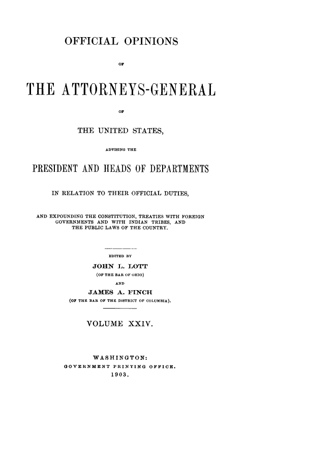 handle is hein.agopinions/oag0024 and id is 1 raw text is: OFFICIAL OPINIONS
OF
THE ATTORNEYS-GENERAL
OF
THE UNITED STATES,
ADVISING THE
PRESIDENT AND HEADS OF DEPARTMENTS
IN RELATION TO THEIR OFFICIAL DUTIES,
AND EXPOUNDING THE CONSTITUTION, TREATIES WITH FOREIGN
GOVERNMENTS AND WITH INDIAN TRIBES, AND
THE PUBLIC LAWS OF THE COUNTRY.
EDITED BY
JOHN L. ]&OTT
(OF THE BAR OF OHIO)
AND
JAMES A. FINCH
(OF THE BAR OF THE DISTRICT OF COLUMBIA).
VOLUME XXIV.
WASHINGTON:
GOVERNMENT PRINTING OFFICE.
1903.


