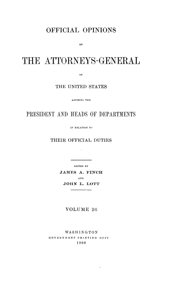 handle is hein.agopinions/oag0026 and id is 1 raw text is: OFFICIAL OPINIONS
OF
THE ATTORNEYS- GENERAL
OF
THE UNITED STATES
AI)VISING THE
]1RESII)ENI AN) IEA)S OF DM ARTMENTS
IN RELATION TO

THEIR OFFICIAL DUTIES
EDITED BY
JAMES A. FINCH
AND
JOHN L.. I0Ol [

VOLUME 26
WASHINGTON
CGOVERINMENT PRINTING OFFI
1908


