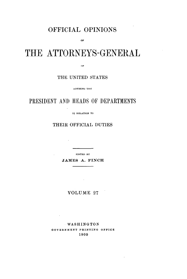 handle is hein.agopinions/oag0027 and id is 1 raw text is: OFFICIAL OPINIONS
OF
THE ATTORNEYS- GENERAL
OIF
THE UNITED STATES
ADVISING THE
PRESIDENT ANI) HEADS OF DEPARTMENTS
It RELATION TO

THEIR OFFICIAL DUTIES
EDITED BY
JAMES A. FINCH

VOLUME 27
WASHINGTON
GOVERNMENT PRINTING OFFICE
1909



