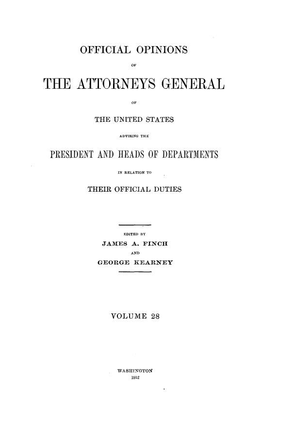 handle is hein.agopinions/oag0028 and id is 1 raw text is: OFFICIAL OPINIONS
OF
THE ATTORNEYS GENERAL
OF
THE UNITED STATES
ADVISING THE
PRESIDENT AND HEADS OF DEPARTMENTS
IN RELATION TO

THEIR OFFICIAL DUTIES
EDITED BY
JA3ES A. FINCH
AND
GEORGE KEARNEY
VOLUME 28

WASH NGTONi
1912


