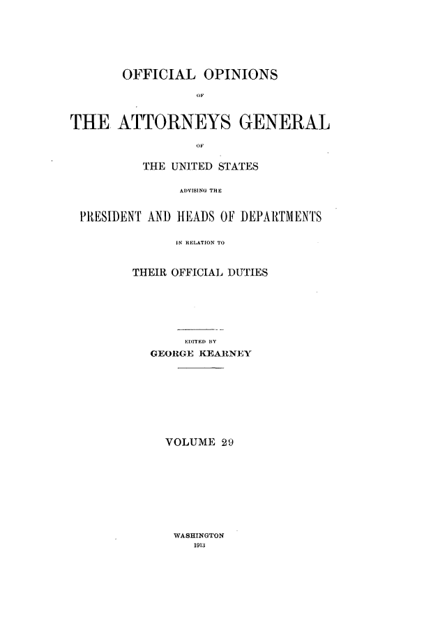 handle is hein.agopinions/oag0029 and id is 1 raw text is: OFFICIAL OPINIONS
OF
THE ATTORNEYS GENERAL
OF
THE UNITED STATES
ADVISING THE
PRESIDENT AND HEADS OF DEPARTMENTS
IN RELATION TO
THEIR OFFICIAL DUTIES
EIITED BY
GEORGE KEARNEY

VOLUME 29

WASHINGTON
1913


