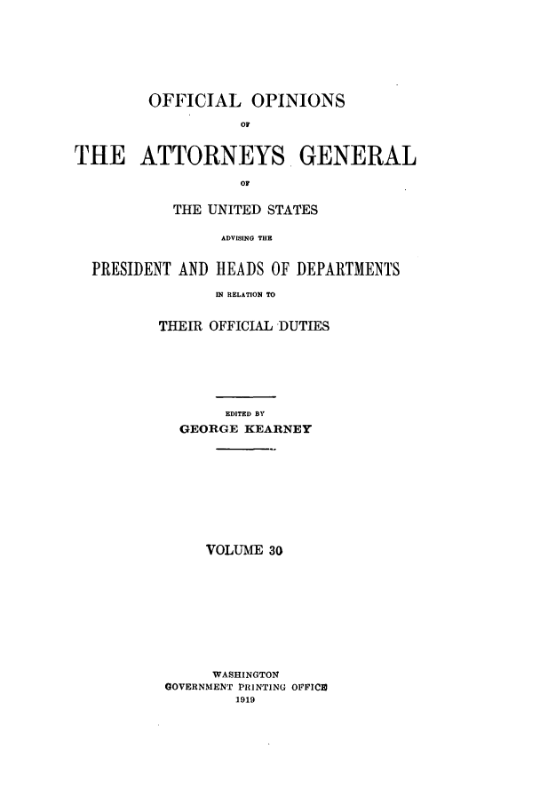 handle is hein.agopinions/oag0030 and id is 1 raw text is: OFFICIAL OPINIONS
Of
THE ATTORNEYS GENERAL
OF
THE UNITED STATES
ADVISING THE
PRESIDENT AND HEADS OF DEPARTMENTS
IN RELATION TO
THEIR OFFICIAL DUTIES
EDITED BY
GEORGE KEARNEY
VOLUME 30
WASHINGTON
GOVERNMENT PRINTING OFFICE
1919


