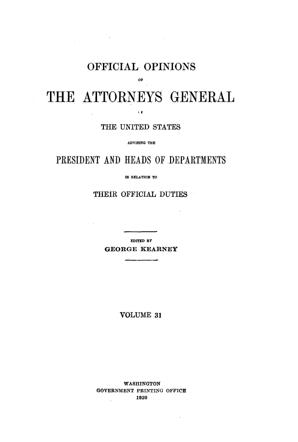 handle is hein.agopinions/oag0031 and id is 1 raw text is: OFFICIAL OPINIONS
OF
THE ATTORNEYS GENERAL
.F
THE UNITED STATES
ADVISING THE
PRESIDENT AND HEADS OF DEPARTMENTS
IN RELATION TO

THEIR OFFICIAL DUTIES
EDITED BY
GEORGE KEARNEY
VOLUME 31
WASHINGTON
GOVERNMENT PRINTING OFFICE
1920


