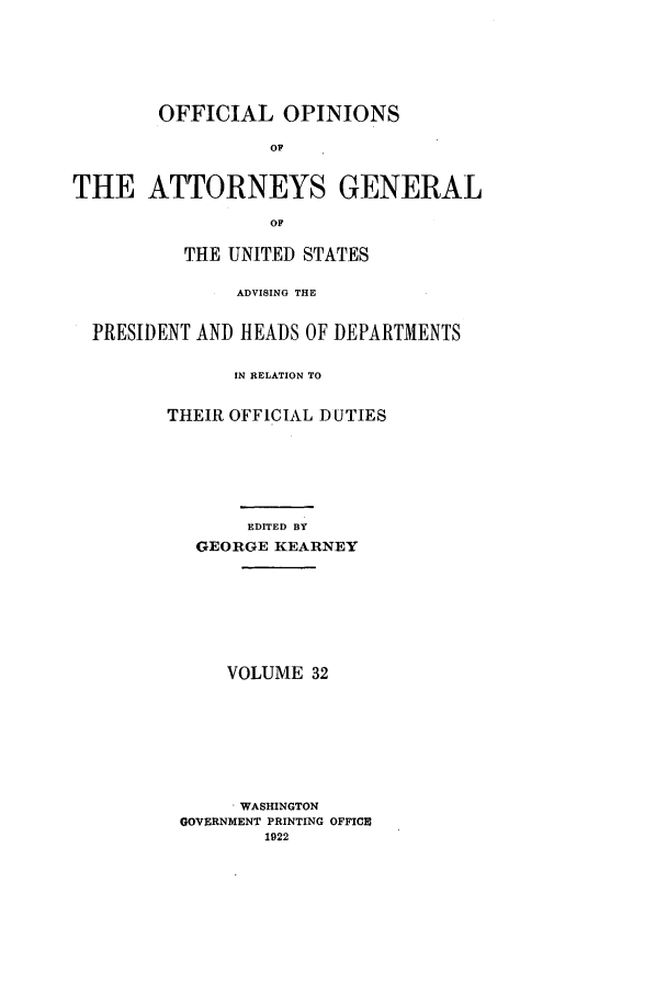 handle is hein.agopinions/oag0032 and id is 1 raw text is: OFFICIAL OPINIONS
OF
THE ATTORNEYS GENERAL
OF
THE UNITED STATES
ADVISING THE
PRESIDENT AND HEADS OF DEPARTMENTS
IN RELATION TO
THEIR OFFICIAL DUTIES
EDITED BY
GEORGE KEARNEY

VOLUME 32
. WASHINGTON
GOVERNMENT PRINTING OFFICE
1922


