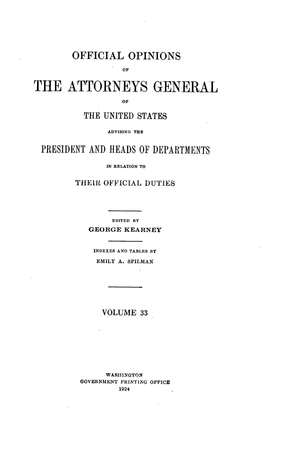 handle is hein.agopinions/oag0033 and id is 1 raw text is: OFFICIAL OPINIONS
OF
THE ATTORNEYS GENERAL
OF
THE UNITED STATES
ADVISING THE
PRESIDENT AND HEADS OF DEPARTMENTS
IN RELATION TO
THEIR OFFICIAL DUTIES
EDITED BY
GEORGE KEARNEY
INDEXES AND TABLES BY
EMILY A. SPILMAN
VOLUME 33
WASHINGTON
GOVERNMENT PRINTING OFFICE
1924


