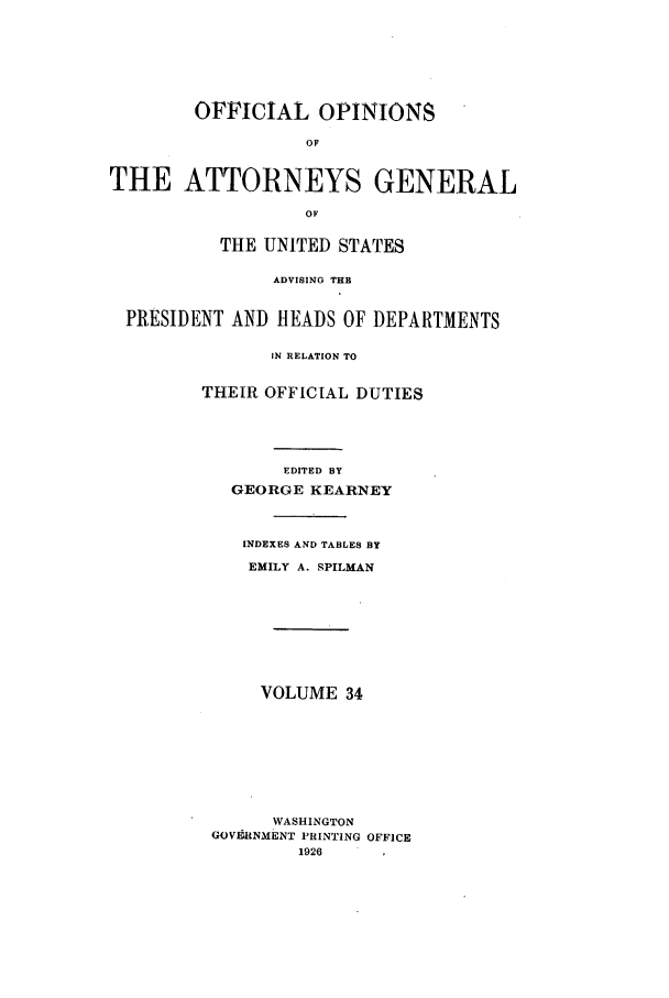 handle is hein.agopinions/oag0034 and id is 1 raw text is: OFFICIAL OPINIONS
OF
THE ATTORNEYS GENERAL
OF
THE UNITED STATES
ADVISING THE
PRESIDENT AND HEADS OF DEPARTMENTS
IN RELATION TO
THEIR OFFICIAL DUTIES
EDITED BY
GEORGE KEARNEY
INDEXES AND TABLES BY
EMILY A. SPILMAN
VOLUME 34
WASHINGTON
GOVERNMENT PRINTING OFFICE
1926


