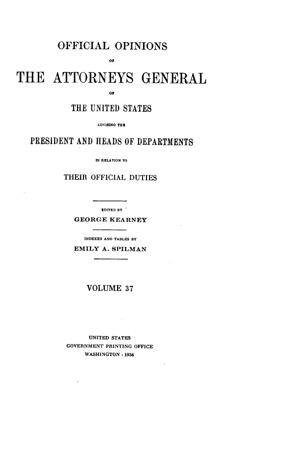 handle is hein.agopinions/oag0037 and id is 1 raw text is: OFFICIAL OPINIONS
0
THE ATTORNEYS GENERAL
01
THE UNITED STATES
ADVISINO THE
PRESIDENT AND HEADS OF DEPARTMENTS
IN RELATION TO

THEIR OFFICIAL DUTIES
EDITED BY
GEORGE KEARNEY
INDEXE3 AND TABLES BY
EMILY A. SPILMAN
VOLUME 37
UNITED STATES
GOVERNMENT PRINTING OFFICE
WASHINGTON: 1936


