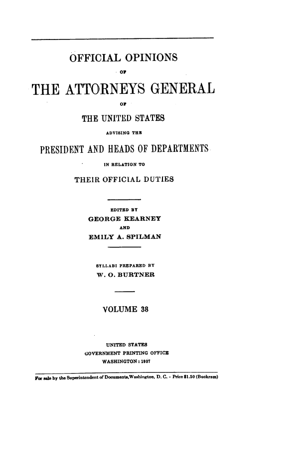 handle is hein.agopinions/oag0038 and id is 1 raw text is: OFFICIAL OPINIONS
. Oi
THE ATTORNEYS GENERAL
or
THE UNITED STATES
ADVISING THE
PRESIDENT AND HEADS OF DEPARTMENTS
IN RELATION TO
THEIR OFFICIAL DUTIES
EDITED BY
GEORGE KEARNEY
AND
EMILY A. SPILMAN
SYLLABI PREPARED BY
'M. 0. BURTNER
VOLUME 38
UNITED STATES
GOVERNMENT PRINTING OFFICE
WASHINGTON: 1987
For sale by the Superintendent ofDocuments,Washington, D. C. - Price $1.50 (Buckram)


