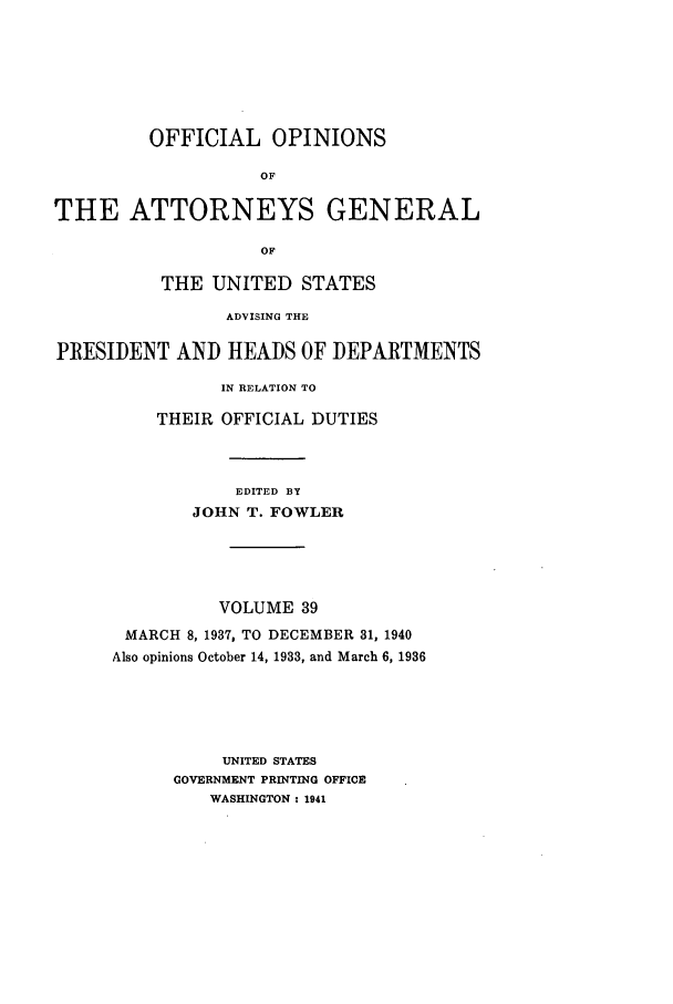 handle is hein.agopinions/oag0039 and id is 1 raw text is: OFFICIAL OPINIONS
OF
THE ATTORNEYS GENERAL
OF
THE UNITED STATES
ADVISING THE
PRESIDENT AND HEADS OF DEPARTMENTS
IN RELATION TO
THEIR OFFICIAL DUTIES
EDITED BY
JOHN T. FOWLER
VOLUME 39
MARCH 8, 1937, TO DECEMBER 31, 1940
Also opinions October 14, 1933, and March 6, 1936
UNITED STATES
GOVERNMENT PRINTING OFFICE
WASHINGTON : 1941


