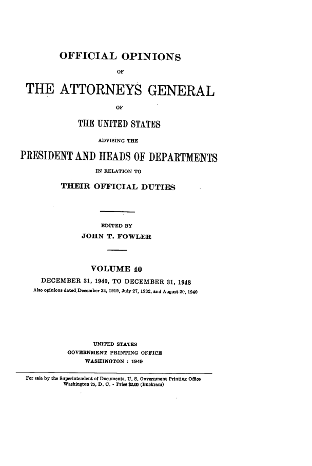 handle is hein.agopinions/oag0040 and id is 1 raw text is: OFFICIAL OPINIONS
OF
THE ATTORNEYS GENERAL
OF
THE UNITED STATES
ADVISING THE
PRESIDENT AND HEADS OF DEPARTMENTS
IN RELATION TO
THEIR OFFICIAL DUTIES
EDITED BY
JOHN T. FOWLER
VOLUME 40
DECEMBER 31, 1940, TO DECEMBER 31, 1948
Also opinions dated December 24, 1919, July 27, 1932, and August 20, 1940
UNITED STATES
GOVERNMENT PRINTING OFFICE
WASHINGTON : 1949
For gale by the Superintendent of Documents, U. S. Government Printing Office
Washington 25, D. C. - Price $2.00 (Buckram)


