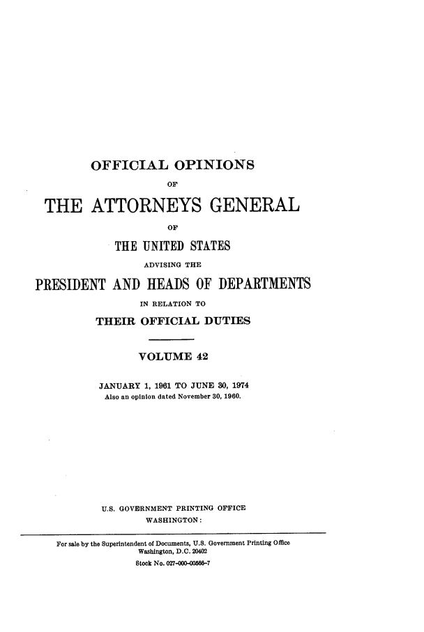 handle is hein.agopinions/oag0042 and id is 1 raw text is: OFFICIAL OPINIONS
OF
THE ATTORNEYS GENERAL
OF
THE UNITED STATES
ADVISING THE
PRESIDENT AND HEADS OF DEPARTMENTS
IN RELATION TO
THEIR OFFICIAL DUTIES
VOLUME 42
JANUARY 1, 1961 TO JUNE 30, 1974
Also an opinion dated November 30, 1960.
U.S. GOVERNMENT PRINTING OFFICE
WASHINGTON:
For sale by the Superintendent of Documents, U.S. Government Printing Office
Washington, D.C. 20402
Stock No. 027-000-00566-7


