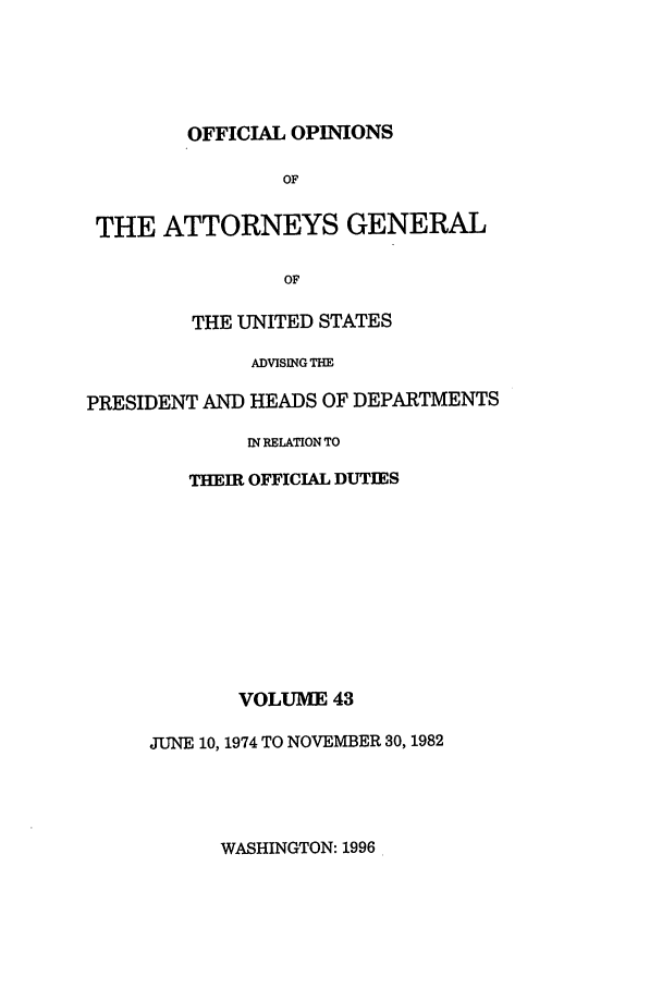 handle is hein.agopinions/oag0043 and id is 1 raw text is: OFFICIAL OPINIONS

OF
THE ATTORNEYS GENERAL
OF
THE UNITED STATES
ADVISING THE
PRESIDENT AND HEADS OF DEPARTMENTS
IN RELATION TO
THEIR OFFICIAL DUTIES

VOLUME 43
JUNE 10, 1974 TO NOVEMBER 30, 1982

WASHINGTON: 1996


