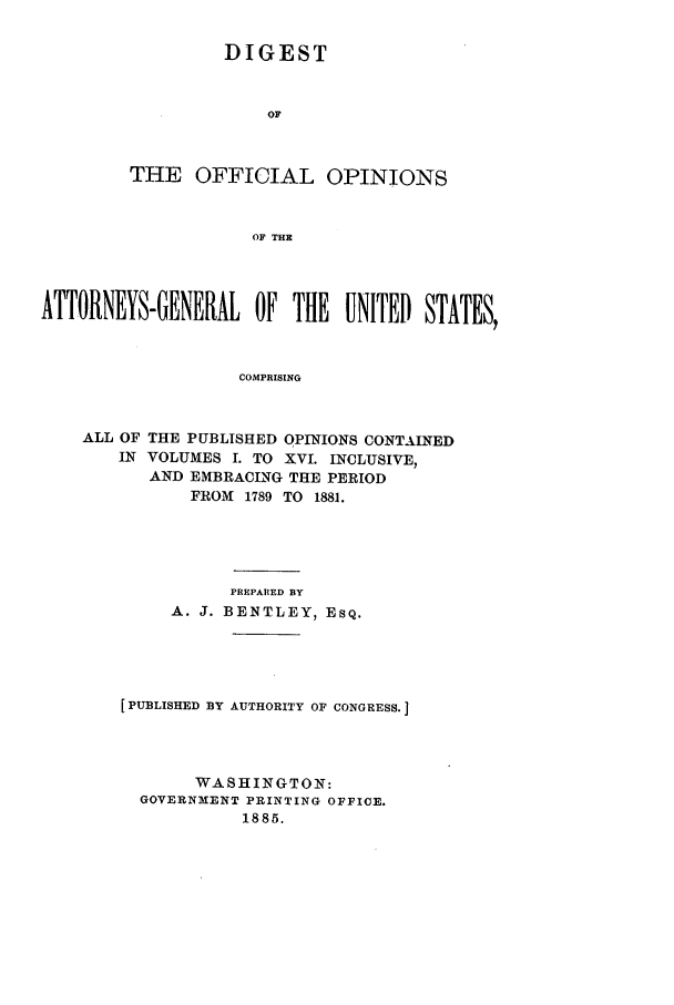 handle is hein.agopinions/oagdigest0116 and id is 1 raw text is: DIGEST
OF
THE OFFICIAL OPINIONS
OF THE

ATTORNEYS-GENERAL OF THE UNITED STATES,
COMPRISING
ALL OF THE PUBLISHED OPINIONS CONTAINED
IN VOLUMES I. TO XVI. INCLUSIVE,
AND EMBRACING THE PERIOD
FROM 1789 TO 1881.

PREPARED BY
A. J. BENTLEY, ESQ.
[PUBLISHED BY AUTHORITY OF CONGRESS.
WASHINGTON:
GOVERNMENT PRINTING OFFICE.
1885.


