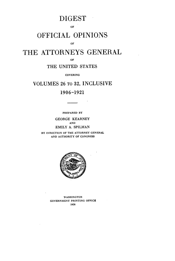 handle is hein.agopinions/oagdigest2632 and id is 1 raw text is: DIGEST
OF
OFFICIAL OPINIONS
OF

THE ATTORNEYS GENERAL
OF
THE UNITED STATES
COVERING
VOLUMES 26 TO 32, INCLUSIVE
1906-1921
PREPARED BY
GEORGE KEARNEY
AND
EMILY A. SPILMAN
BY DIRECTION OF THE ATTORNEY GENERAL
AND AUTHORITY OF CONGRESS

WASHINGTON
GOVERNMENT PRINTING OFFICE
1926


