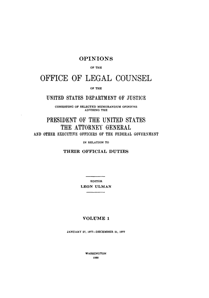 handle is hein.agopinions/oolc0001 and id is 1 raw text is: OPINIONS

OF THE
OFFICE OF LEGAL COUNSEL
OF THE
UNITED STATES DEPARTMENT OF JUSTICE
CONSISTING OF SELECTED MEMORANDUM OPINIONS
ADVISING THE
PRESIDENT OF THE UNITED STATES
THE ATTORNEY GENERAL
AND OTHER EXECUTIVE OFFICERS OF THE FEDERAL GOVERNMENT
IN RELATION TO
THEIR OFFICIAL DUTIES
EDITOR
LEON ULMAN
VOLUME 1
JANUARY 27, 1977-DECEMBER 31, 1977

WASHINGTON
1980



