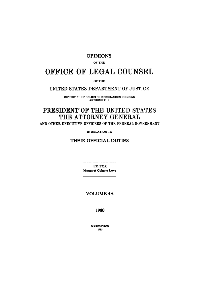 handle is hein.agopinions/oolc00041 and id is 1 raw text is: OPINIONS
OF THE
OFFICE OF LEGAL COUNSEL
OF THE
UNITED STATES DEPARTMENT OF JUSTICE
CONSISTING OF SELECTED MEMORANDUM OPINIONS
ADVISING THE
PRESIDENT OF THE UNITED STATES
THE ATTORNEY GENERAL
AND OTHER EXECUTIVE OFFICERS OF THE FEDERAL GOVERNMENT
IN RELATION TO
THEIR OFFICIAL DUTIES

EDITOR
Margaret Colgate Love

VOLUME 4A
1980

WASHINGTON
1985


