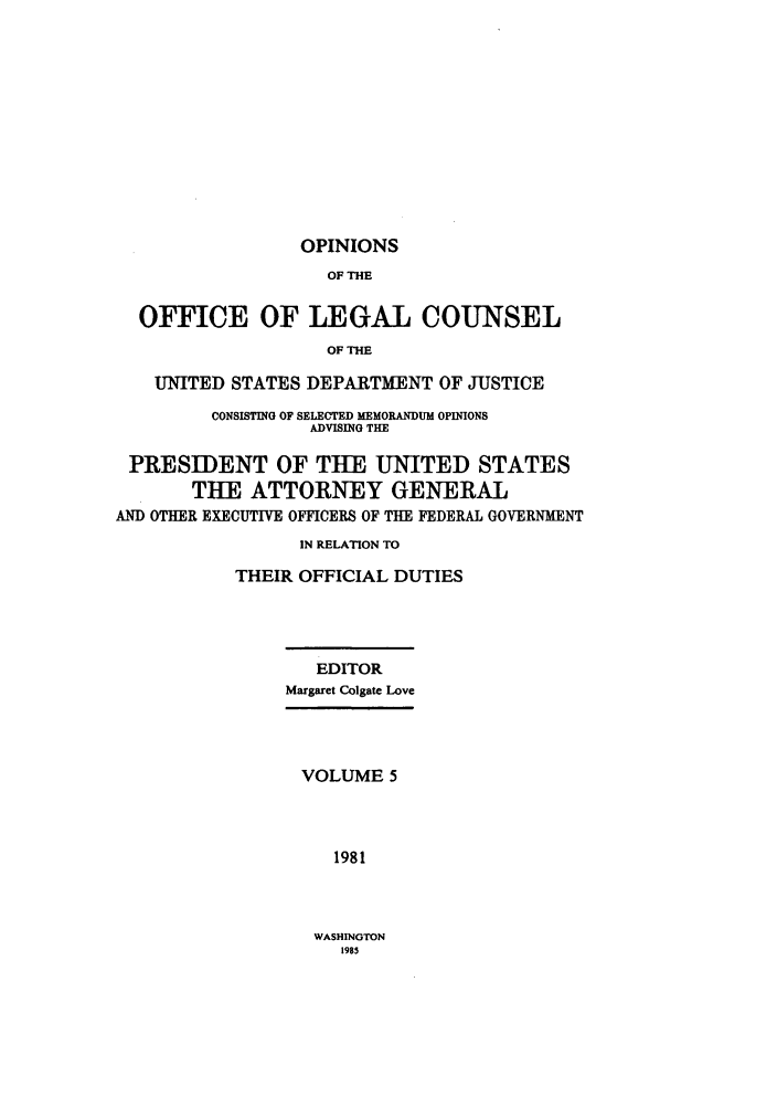 handle is hein.agopinions/oolc0005 and id is 1 raw text is: OPINIONS
OF THE
OFFICE OF LEGAL COUNSEL
OF THE
UNITED STATES DEPARTMENT OF JUSTICE
CONSISTING OF SELECTED MEMORAkDUM OPINIONS
ADVISING THE
PRESIDENT OF THE UNITED STATES
THE ATTORNEY GENERAL
AND OTHER EXECUTIVE OFFICERS OF THE FEDERAL GOVERNMENT
IN RELATION TO
THEIR OFFICIAL DUTIES
EDITOR
Margaret Colgate Love
VOLUME 5
1981

WASHINGTON
1985


