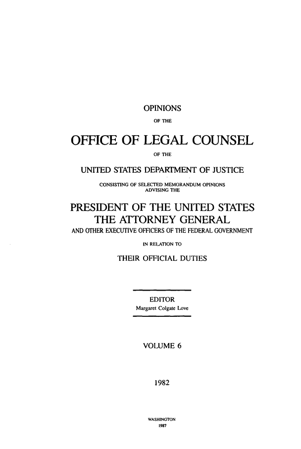 handle is hein.agopinions/oolc0006 and id is 1 raw text is: OPINIONS

OF THE
OFFICE OF LEGAL COUNSEL
OF THE
UNITED STATES DEPARTMENT OF JUSTICE
CONSISTING OF SELECTED MEMORANDUM OPINIONS
ADVISING THE
PRESIDENT OF THE UNITED STATES
THE ATTORNEY GENERAL
AND OTHER EXECUTIVE OFFICERS OF THE FEDERAL GOVERNMENT
IN RELATION TO
THEIR OFFICIAL DUTIES
EDITOR
Margaret Colgate Love
VOLUME 6
1982

WASHINGTON
1987


