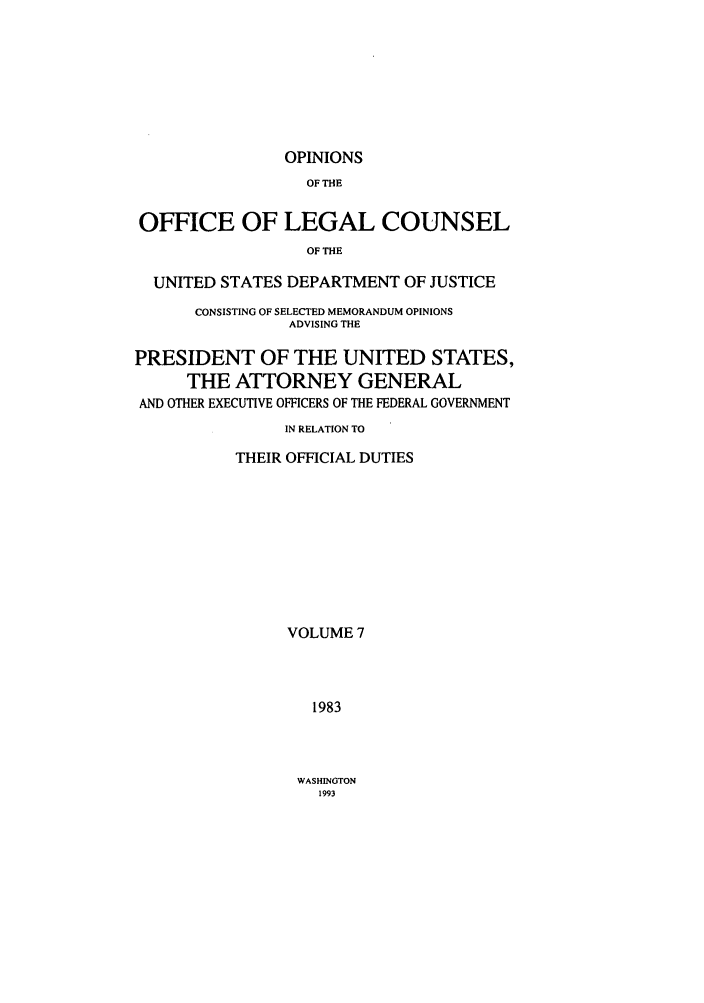 handle is hein.agopinions/oolc0007 and id is 1 raw text is: OPINIONS

OF THE
OFFICE OF LEGAL COUNSEL
OF THE
UNITED STATES DEPARTMENT OF JUSTICE
CONSISTING OF SELECTED MEMORANDUM OPINIONS
ADVISING THE
PRESIDENT OF THE UNITED STATES,
THE ATTORNEY GENERAL
AND OTHER EXECUTIVE OFFICERS OF THE FEDERAL GOVERNMENT
IN RELATION TO
THEIR OFFICIAL DUTIES
VOLUME 7
1983

WASHINGTON
1993


