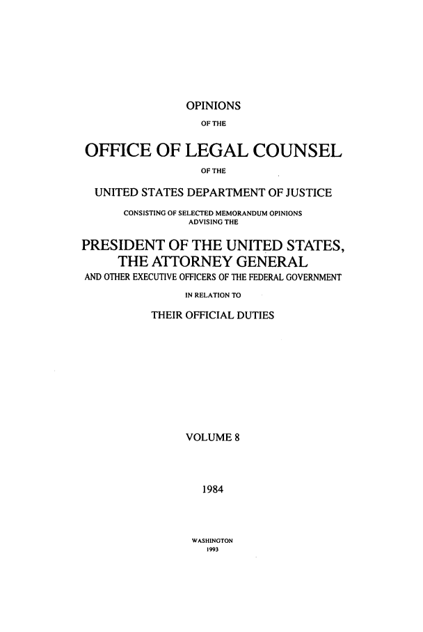 handle is hein.agopinions/oolc0008 and id is 1 raw text is: OPINIONS

OF THE
OFFICE OF LEGAL COUNSEL
OF THE
UNITED STATES DEPARTMENT OF JUSTICE
CONSISTING OF SELECTED MEMORANDUM OPINIONS
ADVISING THE
PRESIDENT OF THE UNITED STATES,
THE ATTORNEY GENERAL
AND OTHER EXECUTIVE OFFICERS OF THE FEDERAL GOVERNMENT
IN RELATION TO
THEIR OFFICIAL DUTIES
VOLUME 8
1984

WASHINGTON
1993


