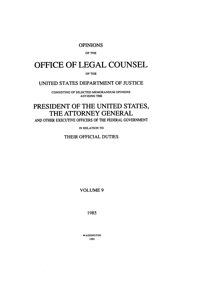 handle is hein.agopinions/oolc0009 and id is 1 raw text is: OPINIONS

OF THE
OFFICE OF LEGAL COUNSEL
OF THE
UNITED STATES DEPARTMENT OF JUSTICE
CONSISTING OF SELECTED MEMORANDUM OPINIONS
ADVISING THE
PRESIDENT OF THE UNITED STATES,
THE ATTORNEY GENERAL
AND OTHER EXECUTIVE OFFICERS OF THE FEDERAL GOVERNMENT
IN RELATION TO
THEIR OFFICIAL DUTIES
VOLUME 9
1985

WASHINGTON
1993


