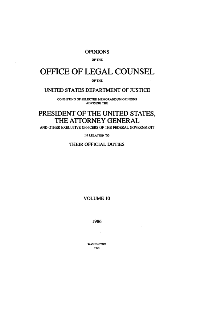 handle is hein.agopinions/oolc0010 and id is 1 raw text is: OPINIONS

OF THE
OFFICE OF LEGAL COUNSEL
OF THE
UNITED STATES DEPARTMENT OF JUSTICE
CONSISTING OF SELECTED MEMORANDUM OPINIONS
ADVISING THE
PRESIDENT OF THE UNITED STATES,
THE ATTORNEY GENERAL
AND OTHER EXECUTIVE OFFICERS OF THE FEDERAL GOVERNMENT
IN RELATION TO
THEIR OFFICIAL DUTIES
VOLUME 10
1986

WASHINGTON
1993


