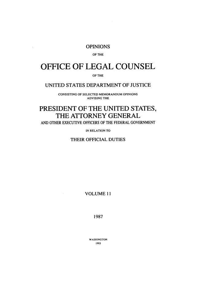 handle is hein.agopinions/oolc0011 and id is 1 raw text is: OPINIONS

OF THE
OFFICE OF LEGAL COUNSEL
OF THE
UNITED STATES DEPARTMENT OF JUSTICE
CONSISTING OF SELECTED MEMORANDUM OPINIONS
ADVISING THE
PRESIDENT OF THE UNITED STATES,
THE ATTORNEY GENERAL
AND OTHER EXECUTIVE OFFICERS OF THE FEDERAL GOVERNMENT
IN RELATION TO
THEIR OFFICIAL DUTIES
VOLUME 11
1987

WASHINGTON
1993


