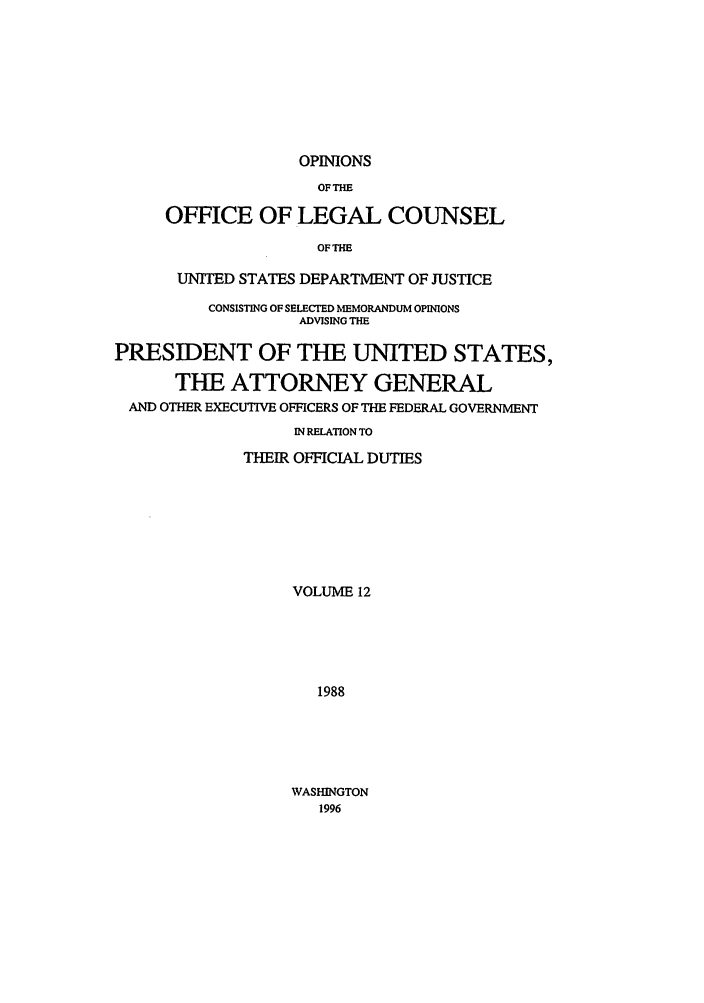 handle is hein.agopinions/oolc0012 and id is 1 raw text is: OPINIONS

OF THE
OFFICE OF LEGAL COUNSEL
OFTHE
UNITED STATES DEPARTMENT OF JUSTICE

CONSISTING OF SELECTD IMMORANDUM OPINONS
ADVISING THE
PRESIDENT OF THE UNITED STATES,
THE ATTORNEY GENERAL
AND OTHER EXECUTIVE OFFICERS OF THE FEDERAL GOVERNMENT
IN RELATION TO
THEIR OFFICIAL DUTIES
VOLUME 12
1988

WASHINGTON
1996


