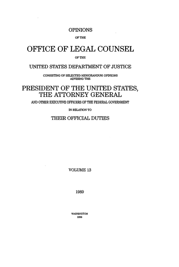handle is hein.agopinions/oolc0013 and id is 1 raw text is: OPINIONS
OFTHE
OFFICE OF LEGAL COUNSEL
OF THE
UNITED STATES DEPARTMENT OF JUSTICE
CONSISTING OF SELECTED MEMORANDUM OPINIONS
ADVISING THE
PRESIDENT OF THE UNITED STATES,
THE ATTORNEY GENERAL
AND OTHER EXECUTIVE OFFICERS OF THE FEDERAL GOVERNMENT
IN RELATION TO
THEIR OFFICIAL DUTIES
VOLUME 13
1989

WASHINGTON
1996


