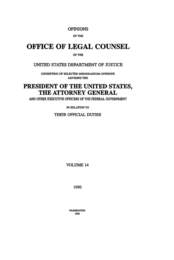 handle is hein.agopinions/oolc0014 and id is 1 raw text is: OPINIONS
OF THE
OFFICE OF LEGAL COUNSEL
OF THE
UNITED STATES DEPARTMENT OF JUSTICE
CONSISTING OF SELECTED MEMORANDUM OPINIONS
ADVISING THE
PRESIDENT OF THE UNITED STATES,
THE ATTORNEY GENERAL
AND OTHER EXECUTIVE OFFICERS OF THE FEDERAL GOVERNMENT
IN RELATION TO
THEIR OFFICIAL DUTIES
VOLUME 14
1990

WASHINGTON
1998


