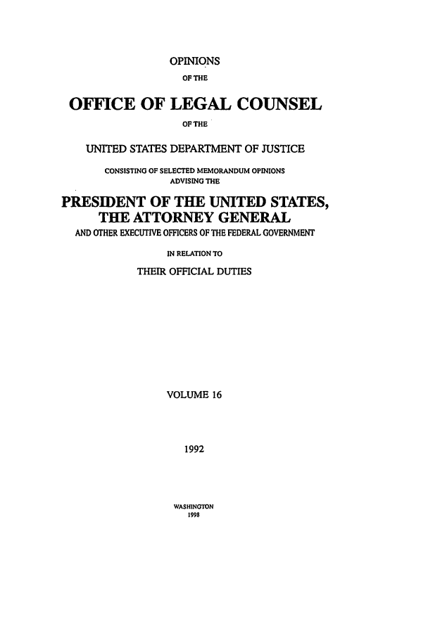 handle is hein.agopinions/oolc0016 and id is 1 raw text is: OPINIONS
OF THE
OFFICE OF LEGAL COUNSEL
OF THE
UNITED STATES DEPARTMENT OF JUSTICE
CONSISTING OF SELECTED MEMORANDUM OPINIONS
ADVISING THE
PRESIDENT OF THE UNITED STATES,
THE ATTORNEY GENERAL
AND OTHER EXECUTIVE OFFICERS OF THE FEDERAL GOVERNMENT
IN RELATION TO
THEIR OFFICIAL DUTIES
VOLUME 16
1992

WASHINGTON
1998


