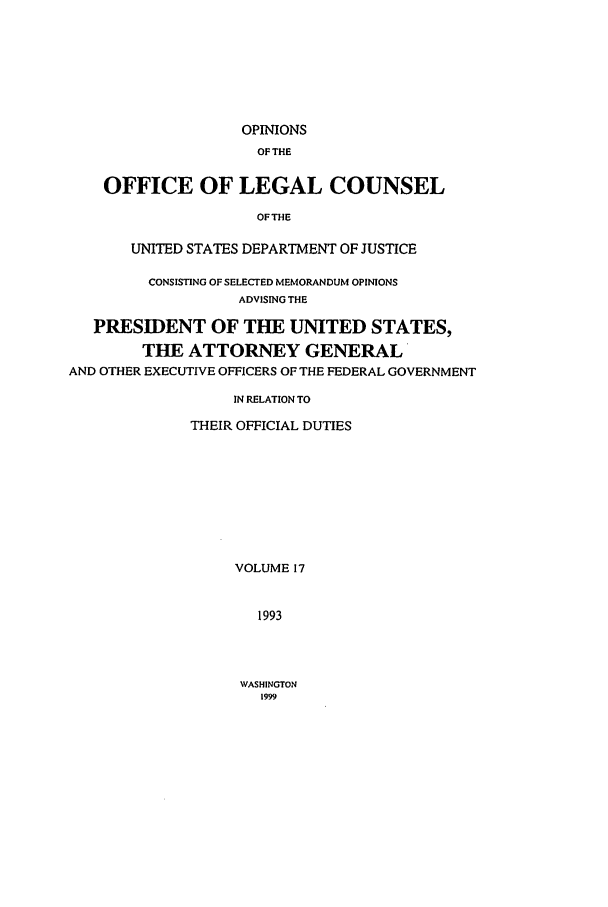 handle is hein.agopinions/oolc0017 and id is 1 raw text is: OPINIONS
OF THE
OFFICE OF LEGAL COUNSEL
OFTHE
UNITED STATES DEPARTMENT OF JUSTICE
CONSISTING OF SELECTED MEMORANDUM OPINIONS
ADVISING THE
PRESIDENT OF THE UNITED STATES,
THE ATTORNEY GENERAL
AND OTHER EXECUTIVE OFFICERS OF THE FEDERAL GOVERNMENT
IN RELATION TO
THEIR OFFICIAL DUTIES
VOLUME 17
1993

WASHINGTON
1999


