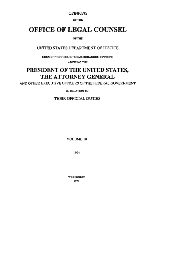 handle is hein.agopinions/oolc0018 and id is 1 raw text is: OPINIONS
OFTHE
OFFICE OF LEGAL COUNSEL
OF THE
UNITED STATES DEPARTMENT OF JUSTICE
CONSISTING OF SELECTED MEMORANDUM OPINIONS
ADVISING THE
PRESIDENT OF THE UNITED STATES,
THE ATTORNEY GENERAL
AND OTHER EXECUTIVE OFFICERS OF THE FEDERAL GOVERNMENT
IN RELATION TO
THEIR OFFICIAL DUTIES
VOLUME 18
1994

WASHINGTON
1999


