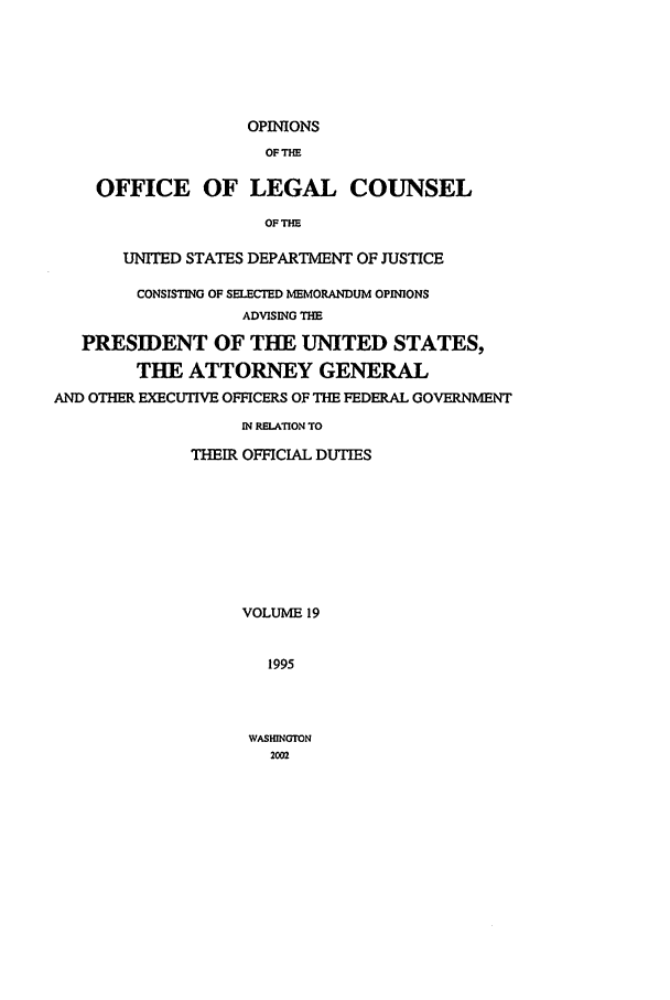 handle is hein.agopinions/oolc0019 and id is 1 raw text is: OPINIONS
OFTHE
OFFICE OF LEGAL COUNSEL
OF THE
UNITED STATES DEPARTMENT OF JUSTICE
CONSISTING OF SELECTED MEMORANDUM OPINIONS
ADVISING THE
PRESIDENT OF THE UNITED STATES,
THE ATTORNEY GENERAL
AND OTHER EXECUTIVE OFFICERS OF THE FEDERAL GOVERNMENT
IN RELATlON TO
THEIR OFFICIAL DUTIES
VOLUME 19
1995

WASHINGTON
2002


