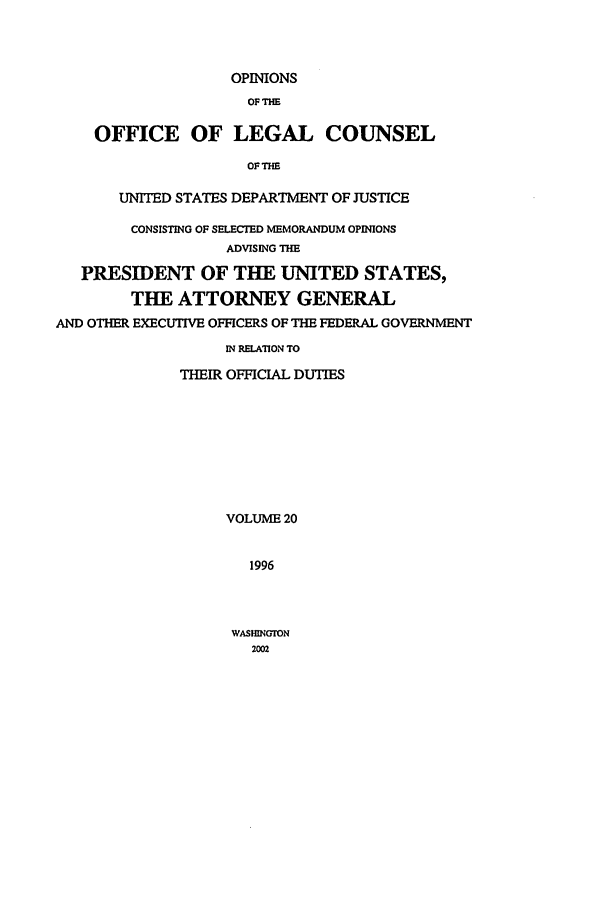 handle is hein.agopinions/oolc0020 and id is 1 raw text is: OPINIONS
OF THE
OFFICE OF LEGAL COUNSEL
OF THE
UNITED STATES DEPARTMENT OF JUSTICE
CONSISTING OF SELECTED MEMORANDUM OPINIONS
ADVISING THE
PRESIDENT OF THE UNITED STATES,
THE ATTORNEY GENERAL
AND OTHER EXECUTIVE OFFICERS OF THE FEDERAL GOVERNMENT
IN RELATION TO
THEIR OFFICIAL DUTIES
VOLUME 20
1996

WASHINGTON
22


