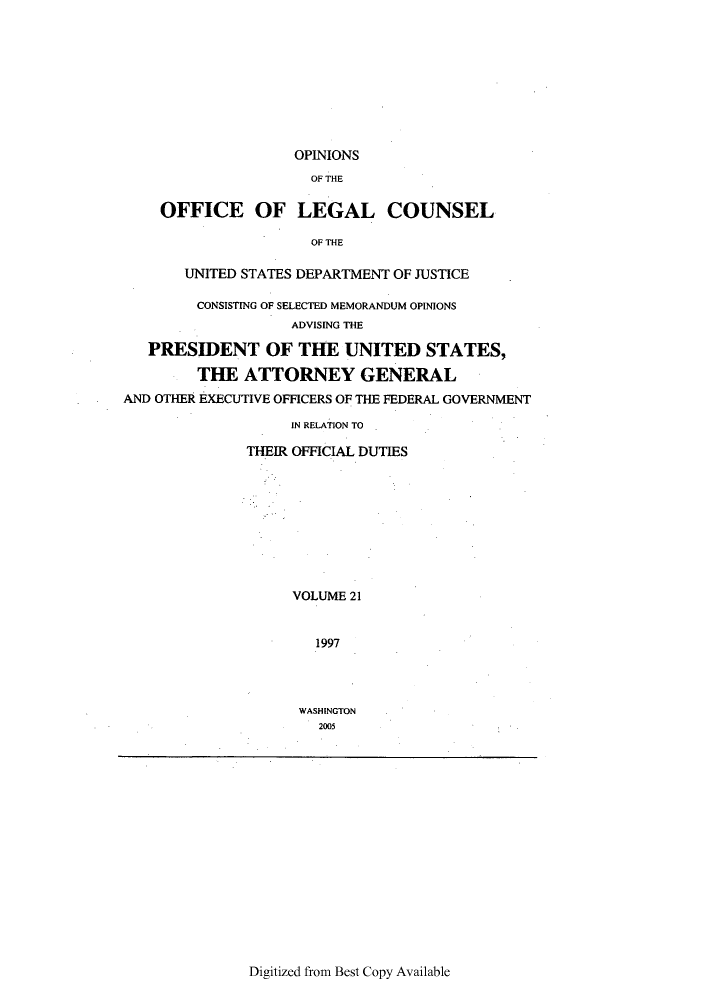 handle is hein.agopinions/oolc0021 and id is 1 raw text is: OFFICE OF

OPINIONS
OF THE
LEGAL COUNSEL
OF THE

UNITED STATES DEPARTMENT OF JUSTICE
CONSISTING OF SELECTED MEMORANDUM OPINIONS
ADVISING THE
PRESIDENT OF THE UNITED STATES,
THE ATTORNEY GENERAL
AND OTHER EXECUTIVE OFFICERS OF THE FEDERAL GOVERNMENT
IN RELATION TO
THEIR OFFICIAL DUTIES
VOLUME 21
1997
WASHINGTON
2005

Digitized from Best Copy Available


