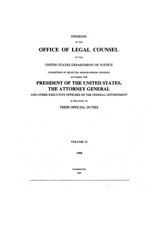 handle is hein.agopinions/oolc0022 and id is 1 raw text is: OPINIONS
OF THE
OFFICE OF LEGAL COUNSEL
OF THE
UNITED STATES DEPARTMENT OF JUSTICE
CONSISTING OF SELECTED MEMORANDUM OPINIONS
ADVISING THE
PRESIDENT OF THE UNITED STATES,
THE ATTORNEY GENERAL
AND OTHER EXECUTIVE OFFICERS OF THE FEDERAL GOVERNMENT
IN RELATION TO
THEIR OFFICIAL DUTIES
VOLUME 22
1998

WASHINGTON
2005



