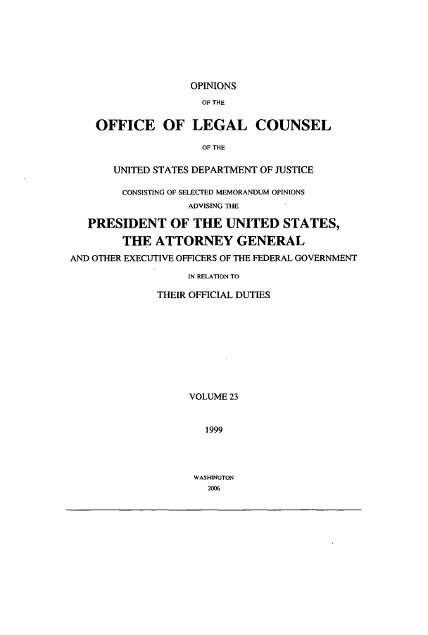 handle is hein.agopinions/oolc0023 and id is 1 raw text is: OPINIONS
OF THE
OFFICE OF LEGAL COUNSEL
OF THE
UNITED STATES DEPARTMENT OF JUSTICE
CONSISTING OF SELECTED MEMORANDUM OPINIONS
ADVISING THE
PRESIDENT OF THE UNITED STATES,
THE ATTORNEY GENERAL
AND OTHER EXECUTIVE OFFICERS OF THE FEDERAL GOVERNMENT
IN RELATION TO
THEIR OFFICIAL DUTIES
VOLUME 23
1999

WASHINGTON
2006


