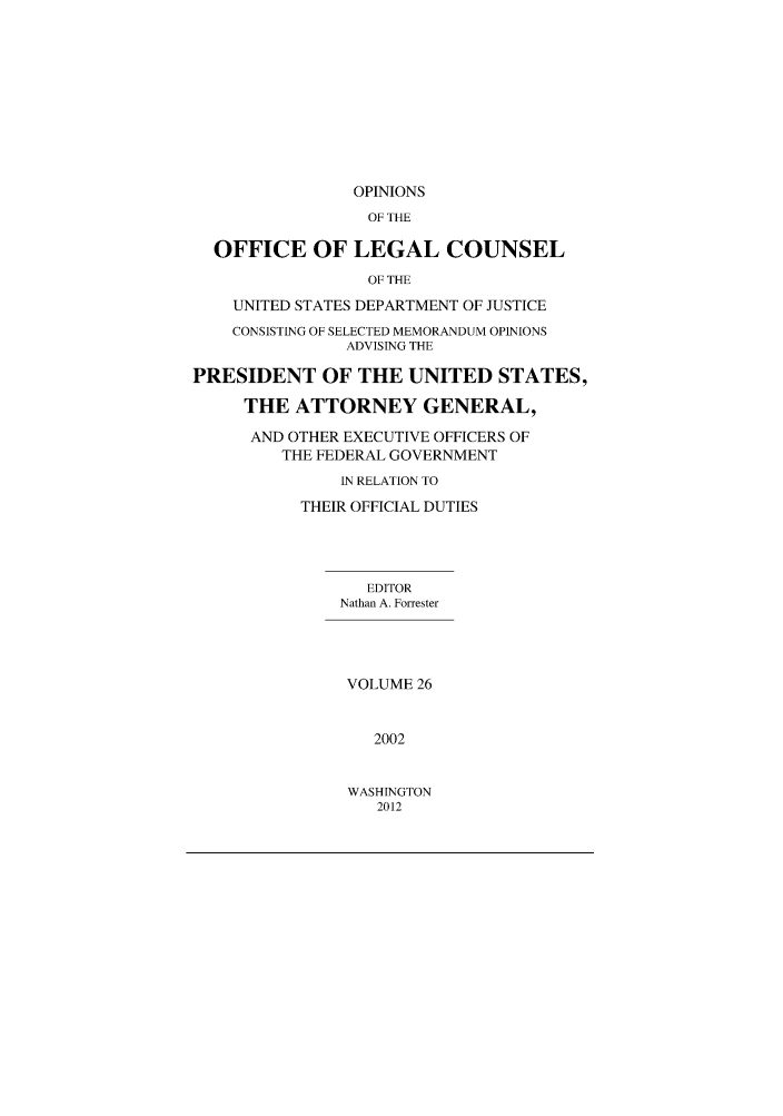 handle is hein.agopinions/oolc0026 and id is 1 raw text is: OPINIONS
OF THE
OFFICE OF LEGAL COUNSEL
OF THE
UNITED STATES DEPARTMENT OF JUSTICE
CONSISTING OF SELECTED MEMORANDUM OPINIONS
ADVISING THE
PRESIDENT OF THE UNITED STATES,
THE ATTORNEY GENERAL,
AND OTHER EXECUTIVE OFFICERS OF
THE FEDERAL GOVERNMENT
IN RELATION TO
THEIR OFFICIAL DUTIES
EDITOR
Nathan A. Forrester
VOLUME 26
2002

WASHINGTON
2012



